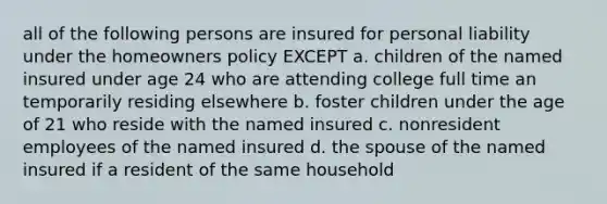 all of the following persons are insured for personal liability under the homeowners policy EXCEPT a. children of the named insured under age 24 who are attending college full time an temporarily residing elsewhere b. foster children under the age of 21 who reside with the named insured c. nonresident employees of the named insured d. the spouse of the named insured if a resident of the same household