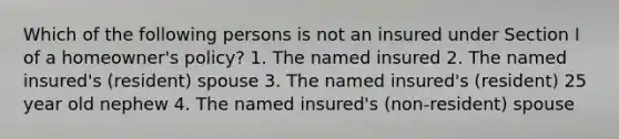 Which of the following persons is not an insured under Section I of a homeowner's policy? 1. The named insured 2. The named insured's (resident) spouse 3. The named insured's (resident) 25 year old nephew 4. The named insured's (non-resident) spouse