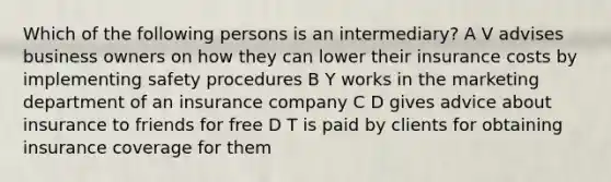 Which of the following persons is an intermediary? A V advises business owners on how they can lower their insurance costs by implementing safety procedures B Y works in the marketing department of an insurance company C D gives advice about insurance to friends for free D T is paid by clients for obtaining insurance coverage for them