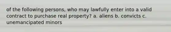 of the following persons, who may lawfully enter into a valid contract to purchase real property? a. aliens b. convicts c. unemancipated minors