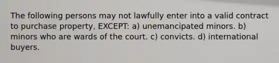 The following persons may not lawfully enter into a valid contract to purchase property, EXCEPT: a) unemancipated minors. b) minors who are wards of the court. c) convicts. d) international buyers.