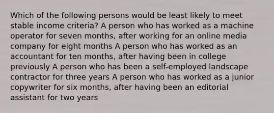 Which of the following persons would be least likely to meet stable income criteria? A person who has worked as a machine operator for seven months, after working for an online media company for eight months A person who has worked as an accountant for ten months, after having been in college previously A person who has been a self-employed landscape contractor for three years A person who has worked as a junior copywriter for six months, after having been an editorial assistant for two years