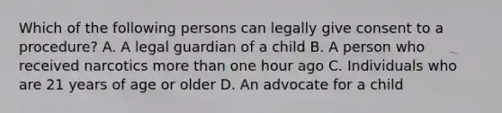 Which of the following persons can legally give consent to a procedure? A. A legal guardian of a child B. A person who received narcotics more than one hour ago C. Individuals who are 21 years of age or older D. An advocate for a child