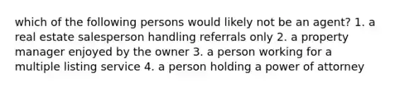 which of the following persons would likely not be an agent? 1. a real estate salesperson handling referrals only 2. a property manager enjoyed by the owner 3. a person working for a multiple listing service 4. a person holding a power of attorney