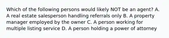 Which of the following persons would likely NOT be an agent? A. A real estate salesperson handling referrals only B. A property manager employed by the owner C. A person working for multiple listing service D. A person holding a power of attorney