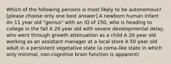 Which of the following persons is most likely to be autonomous? [please choose only one best answer] A newborn human infant An 11 year old "genius" with an IQ of 150, who is heading to college in the fall A 20 year old with severe developmental delay, who went through growth attenuation as a child A 20 year old working as an assistant manager at a local store A 50 year old adult in a persistent vegetative state (a coma-like state in which only minimal, non-cognitive brain function is apparent)