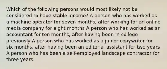 Which of the following persons would most likely not be considered to have stable income? A person who has worked as a machine operator for seven months, after working for an online media company for eight months A person who has worked as an accountant for ten months, after having been in college previously A person who has worked as a junior copywriter for six months, after having been an editorial assistant for two years A person who has been a self-employed landscape contractor for three years