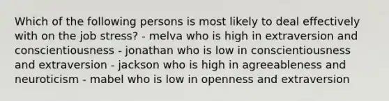 Which of the following persons is most likely to deal effectively with on the job stress? - melva who is high in extraversion and conscientiousness - jonathan who is low in conscientiousness and extraversion - jackson who is high in agreeableness and neuroticism - mabel who is low in openness and extraversion