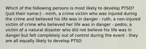 Which of the following persons is most likely to develop PTSD? (just their name:) - minh, a crime victim who was injured during the crime and believed his life was in danger - ruth, a non-injured victim of crime who believed her life was in danger - pedro, a victim of a natural disaster who did not believe his life was in danger but felt completely out of control during the event - they are all equally likely to develop PTSD