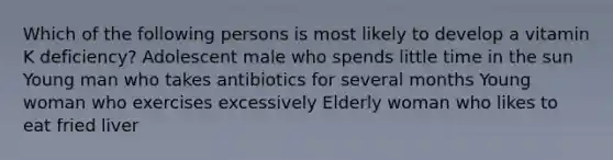 Which of the following persons is most likely to develop a vitamin K deficiency? Adolescent male who spends little time in the sun Young man who takes antibiotics for several months Young woman who exercises excessively Elderly woman who likes to eat fried liver