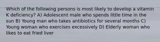 Which of the following persons is most likely to develop a vitamin K deficiency? A) Adolescent male who spends little time in the sun B) Young man who takes antibiotics for several months C) Young woman who exercises excessively D) Elderly woman who likes to eat fried liver