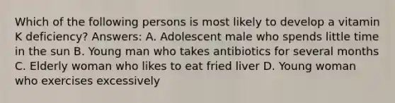 Which of the following persons is most likely to develop a vitamin K deficiency? Answers: A. Adolescent male who spends little time in the sun B. Young man who takes antibiotics for several months C. Elderly woman who likes to eat fried liver D. Young woman who exercises excessively