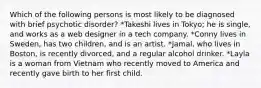 Which of the following persons is most likely to be diagnosed with brief psychotic disorder? *Takeshi lives in Tokyo; he is single, and works as a web designer in a tech company. *Conny lives in Sweden, has two children, and is an artist. *Jamal, who lives in Boston, is recently divorced, and a regular alcohol drinker. *Layla is a woman from Vietnam who recently moved to America and recently gave birth to her first child.