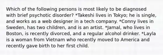Which of the following persons is most likely to be diagnosed with brief psychotic disorder? *Takeshi lives in Tokyo; he is single, and works as a web designer in a tech company. *Conny lives in Sweden, has two children, and is an artist. *Jamal, who lives in Boston, is recently divorced, and a regular alcohol drinker. *Layla is a woman from Vietnam who recently moved to America and recently gave birth to her first child.