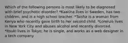 Which of the following persons is most likely to be diagnosed with brief psychotic disorder? *Kaarina lives in Sweden, has two children, and is a high school teacher. *Taisha is a woman from Kenya who recently gave birth to her second child. *Lorenzo lives in New York City and abuses alcohol and recently divorced. *Itsuki lives in Tokyo; he is single, and works as a web designer in a tech company.