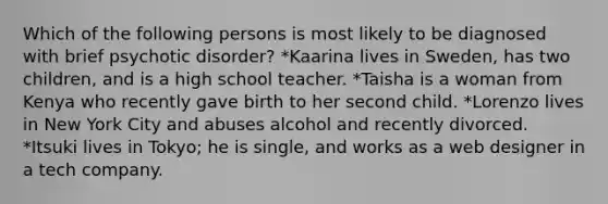 Which of the following persons is most likely to be diagnosed with brief psychotic disorder? *Kaarina lives in Sweden, has two children, and is a high school teacher. *Taisha is a woman from Kenya who recently gave birth to her second child. *Lorenzo lives in New York City and abuses alcohol and recently divorced. *Itsuki lives in Tokyo; he is single, and works as a web designer in a tech company.