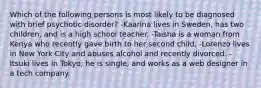 Which of the following persons is most likely to be diagnosed with brief psychotic disorder? -Kaarina lives in Sweden, has two children, and is a high school teacher. -Taisha is a woman from Kenya who recently gave birth to her second child. -Lorenzo lives in New York City and abuses alcohol and recently divorced. -Itsuki lives in Tokyo; he is single, and works as a web designer in a tech company.