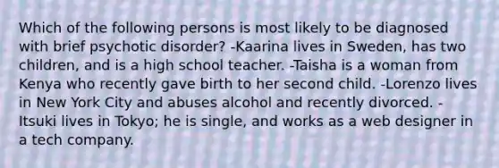 Which of the following persons is most likely to be diagnosed with brief psychotic disorder? -Kaarina lives in Sweden, has two children, and is a high school teacher. -Taisha is a woman from Kenya who recently gave birth to her second child. -Lorenzo lives in New York City and abuses alcohol and recently divorced. -Itsuki lives in Tokyo; he is single, and works as a web designer in a tech company.