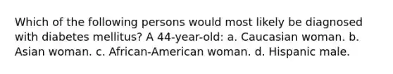 Which of the following persons would most likely be diagnosed with diabetes mellitus? A 44-year-old: a. Caucasian woman. b. Asian woman. c. African-American woman. d. Hispanic male.