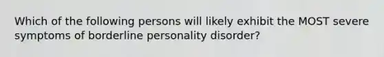 Which of the following persons will likely exhibit the MOST severe symptoms of borderline personality disorder?