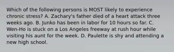 Which of the following persons is MOST likely to experience chronic stress? A. Zachary's father died of a heart attack three weeks ago. B. Junko has been in labor for 10 hours so far. C. Wen-Ho is stuck on a Los Angeles freeway at rush hour while visiting his aunt for the week. D. Paulette is shy and attending a new high school.