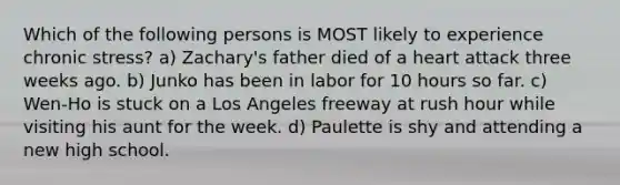 Which of the following persons is MOST likely to experience chronic stress? a) Zachary's father died of a heart attack three weeks ago. b) Junko has been in labor for 10 hours so far. c) Wen-Ho is stuck on a Los Angeles freeway at rush hour while visiting his aunt for the week. d) Paulette is shy and attending a new high school.