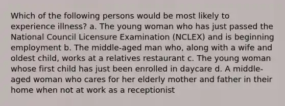 Which of the following persons would be most likely to experience illness? a. The young woman who has just passed the National Council Licensure Examination (NCLEX) and is beginning employment b. The middle-aged man who, along with a wife and oldest child, works at a relatives restaurant c. The young woman whose first child has just been enrolled in daycare d. A middle-aged woman who cares for her elderly mother and father in their home when not at work as a receptionist