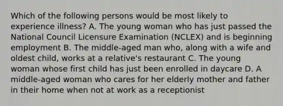 Which of the following persons would be most likely to experience illness? A. The young woman who has just passed the National Council Licensure Examination (NCLEX) and is beginning employment B. The middle-aged man who, along with a wife and oldest child, works at a relative's restaurant C. The young woman whose first child has just been enrolled in daycare D. A middle-aged woman who cares for her elderly mother and father in their home when not at work as a receptionist