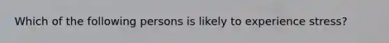 Which of the following persons is likely to experience stress?
