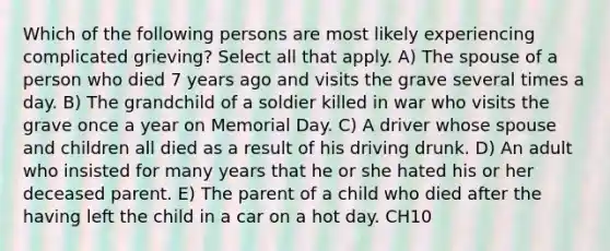 Which of the following persons are most likely experiencing complicated grieving? Select all that apply. A) The spouse of a person who died 7 years ago and visits the grave several times a day. B) The grandchild of a soldier killed in war who visits the grave once a year on Memorial Day. C) A driver whose spouse and children all died as a result of his driving drunk. D) An adult who insisted for many years that he or she hated his or her deceased parent. E) The parent of a child who died after the having left the child in a car on a hot day. CH10