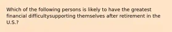 Which of the following persons is likely to have the greatest financial difficultysupporting themselves after retirement in the U.S.?