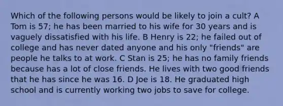 Which of the following persons would be likely to join a cult? A Tom is 57; he has been married to his wife for 30 years and is vaguely dissatisfied with his life. B Henry is 22; he failed out of college and has never dated anyone and his only "friends" are people he talks to at work. C Stan is 25; he has no family friends because has a lot of close friends. He lives with two good friends that he has since he was 16. D Joe is 18. He graduated high school and is currently working two jobs to save for college.