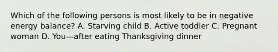 Which of the following persons is most likely to be in negative energy balance? A. Starving child B. Active toddler C. Pregnant woman D. You—after eating Thanksgiving dinner