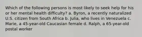 Which of the following persons is most likely to seek help for his or her mental health difficulty? a. Byron, a recently naturalized U.S. citizen from South Africa b. Julia, who lives in Venezuela c. Marie, a 45-year-old Caucasian female d. Ralph, a 65-year-old postal worker