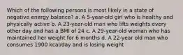 Which of the following persons is most likely in a state of negative energy balance? a. A 5-year-old girl who is healthy and physically active b. A 23-year-old man who lifts weights every other day and has a BMI of 24 c. A 29-year-old woman who has maintained her weight for 6 months d. A 22-year old man who consumes 1900 kcal/day and is losing weight