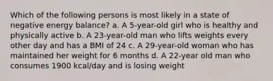 Which of the following persons is most likely in a state of negative energy balance? a. A 5-year-old girl who is healthy and physically active b. A 23-year-old man who lifts weights every other day and has a BMI of 24 c. A 29-year-old woman who has maintained her weight for 6 months d. A 22-year old man who consumes 1900 kcal/day and is losing weight