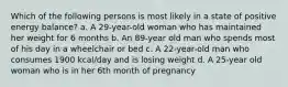 Which of the following persons is most likely in a state of positive energy balance? a. A 29-year-old woman who has maintained her weight for 6 months b. An 89-year old man who spends most of his day in a wheelchair or bed c. A 22-year-old man who consumes 1900 kcal/day and is losing weight d. A 25-year old woman who is in her 6th month of pregnancy