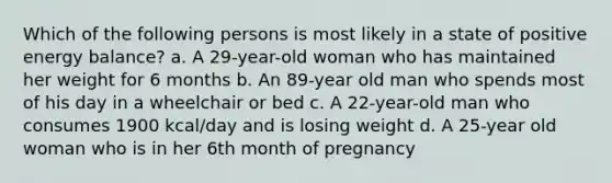 Which of the following persons is most likely in a state of positive energy balance? a. A 29-year-old woman who has maintained her weight for 6 months b. An 89-year old man who spends most of his day in a wheelchair or bed c. A 22-year-old man who consumes 1900 kcal/day and is losing weight d. A 25-year old woman who is in her 6th month of pregnancy