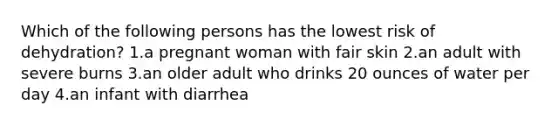 Which of the following persons has the lowest risk of dehydration? 1.a pregnant woman with fair skin 2.an adult with severe burns 3.an older adult who drinks 20 ounces of water per day 4.an infant with diarrhea