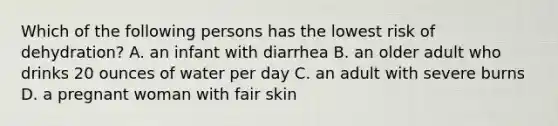 Which of the following persons has the lowest risk of dehydration? A. an infant with diarrhea B. an older adult who drinks 20 ounces of water per day C. an adult with severe burns D. a pregnant woman with fair skin