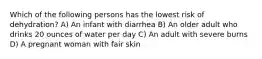 Which of the following persons has the lowest risk of dehydration? A) An infant with diarrhea B) An older adult who drinks 20 ounces of water per day C) An adult with severe burns D) A pregnant woman with fair skin