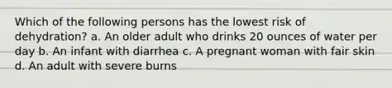 Which of the following persons has the lowest risk of dehydration? a. An older adult who drinks 20 ounces of water per day b. An infant with diarrhea c. A pregnant woman with fair skin d. An adult with severe burns