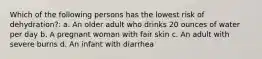 Which of the following persons has the lowest risk of dehydration?: a. An older adult who drinks 20 ounces of water per day b. A pregnant woman with fair skin c. An adult with severe burns d. An infant with diarrhea