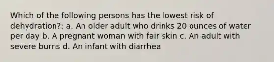 Which of the following persons has the lowest risk of dehydration?: a. An older adult who drinks 20 ounces of water per day b. A pregnant woman with fair skin c. An adult with severe burns d. An infant with diarrhea