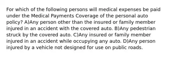 For which of the following persons will medical expenses be paid under the Medical Payments Coverage of the personal auto policy? A)Any person other than the insured or family member injured in an accident with the covered auto. B)Any pedestrian struck by the covered auto. C)Any insured or family member injured in an accident while occupying any auto. D)Any person injured by a vehicle not designed for use on public roads.