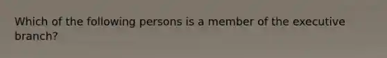 Which of the following persons is a member of the executive branch?