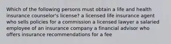 Which of the following persons must obtain a life and health insurance counselor's license? a licensed life insurance agent who sells policies for a commission a licensed lawyer a salaried employee of an insurance company a financial advisor who offers insurance recommendations for a fee