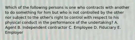 Which of the following persons is one who contracts with another to do something for him but who is not controlled by the other nor subject to the other's right to control with respect to his physical conduct in the performance of the undertaking? A. Agent B. Independent contractor C. Employee D. Fiduciary E. Employer