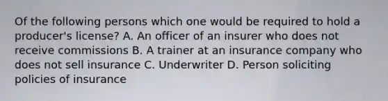 Of the following persons which one would be required to hold a producer's license? A. An officer of an insurer who does not receive commissions B. A trainer at an insurance company who does not sell insurance C. Underwriter D. Person soliciting policies of insurance