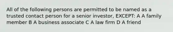 All of the following persons are permitted to be named as a trusted contact person for a senior investor, EXCEPT: A A family member B A business associate C A law firm D A friend